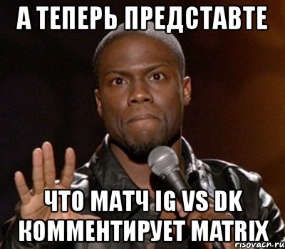 а теперь представте что матч ig vs dk комментирует matrix