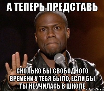 а теперь представь сколько бы свободного времени у тебя было, если бы ты не училась в школе, Мем  А теперь представь