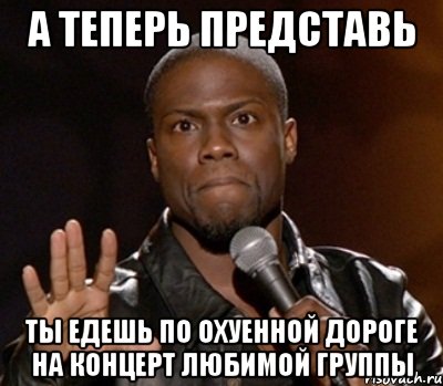 а теперь представь ты едешь по охуенной дороге на концерт любимой группы, Мем  А теперь представь