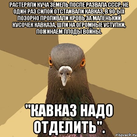 растеряли куча земель после развала ссср, не один раз силой отстаивали кавказ, в 90-ых позорно проливали кровь за маленький кусочек кавказа, шли на огромные уступки, пожинаем плоды войны. "кавказ надо отделить".