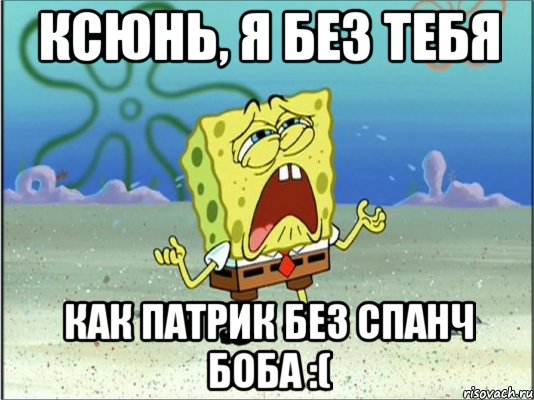 ксюнь, я без тебя как патрик без спанч боба :(, Мем Спанч Боб плачет