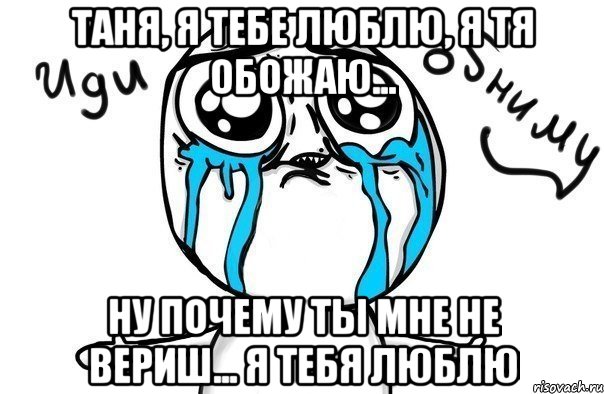 таня, я тебе люблю, я тя обожаю... ну почему ты мне не вериш... я тебя люблю, Мем Иди обниму