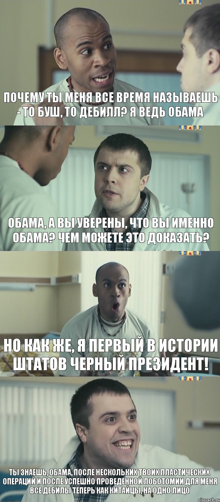 Почему ты меня все время называешь - то Буш, то Дебилл? Я ведь Обама Обама, а вы уверены, что вы именно Обама? Чем можете это доказать? Но как же, я первый в истории Штатов черный президент! Ты знаешь, Обама, после нескольких твоих пластических операций и после успешно проведенной лоботомии для меня все дебилы теперь как китайцы, на одно лицо, Комикс Интерны