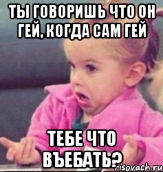 ты говоришь что он гей, когда сам гей тебе что въебать?, Мем   Девочка возмущается