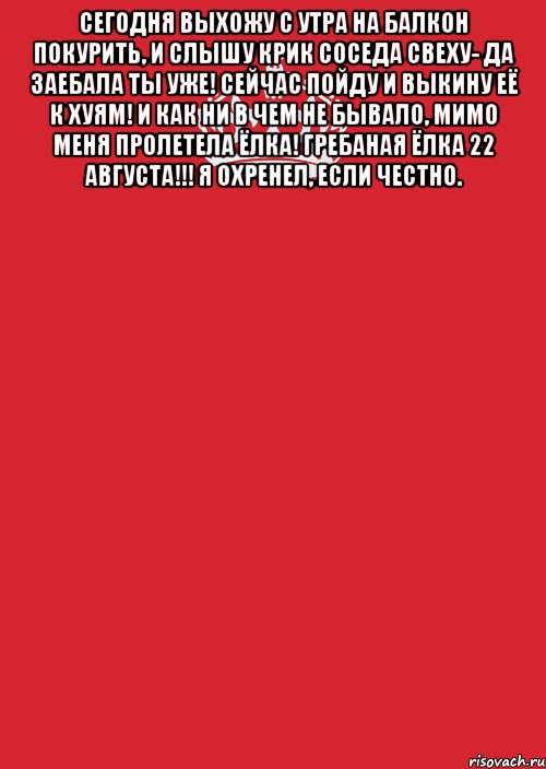 сегодня выхожу с утра на балкон покурить, и слышу крик соседа свеху- да заебала ты уже! сейчас пойду и выкину её к хуям! и как ни в чем не бывало, мимо меня пролетела ёлка! гребаная ёлка 22 августа!!! я охренел, если честно. 