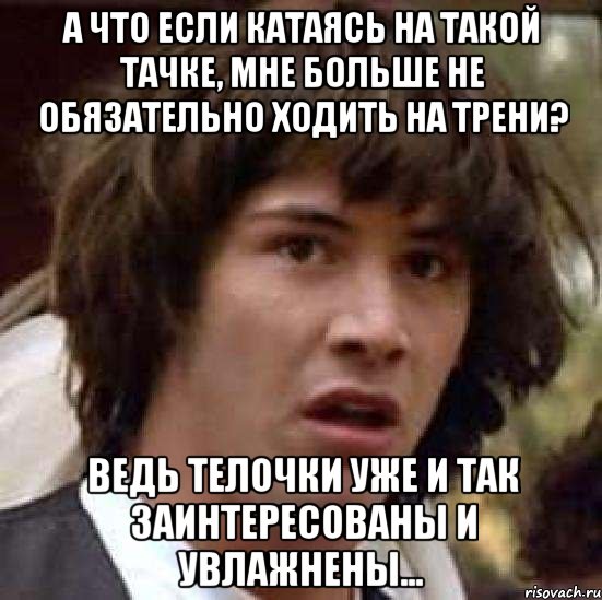 а что если катаясь на такой тачке, мне больше не обязательно ходить на трени? ведь телочки уже и так заинтересованы и увлажнены..., Мем А что если (Киану Ривз)