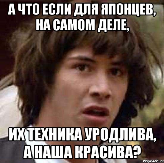 а что если для японцев, на самом деле, их техника уродлива, а наша красива?, Мем А что если (Киану Ривз)