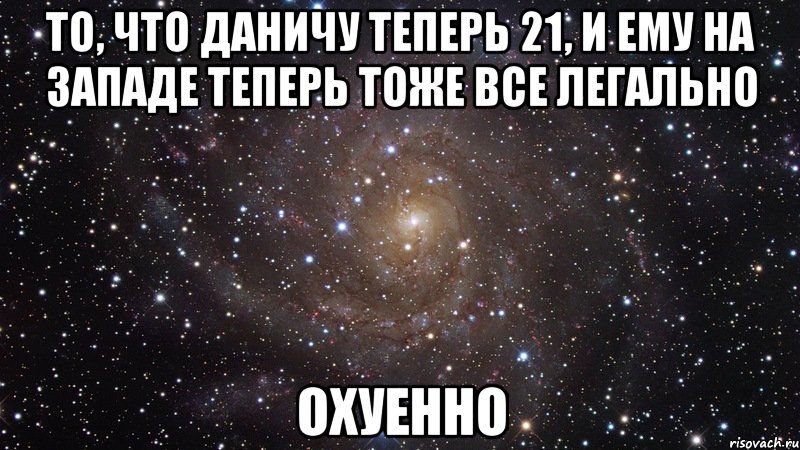 то, что даничу теперь 21, и ему на западе теперь тоже все легально охуенно, Мем  Космос (офигенно)