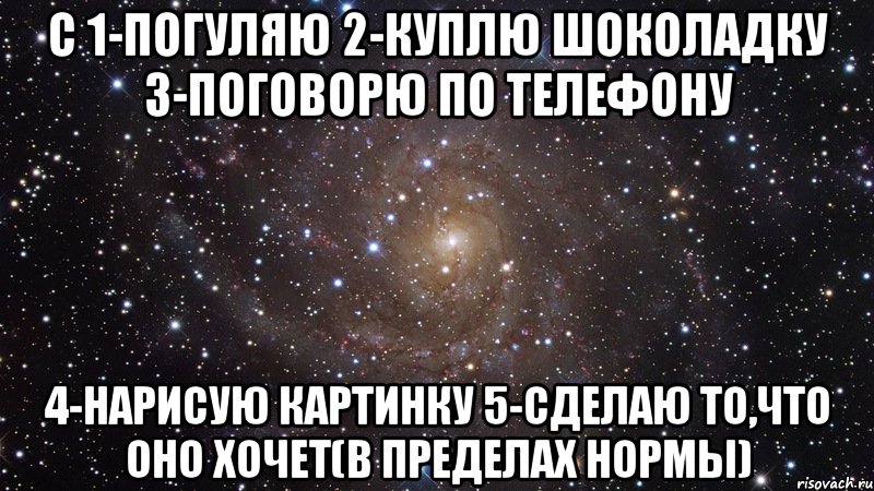 с 1-погуляю 2-куплю шоколадку 3-поговорю по телефону 4-нарисую картинку 5-сделаю то,что оно хочет(в пределах нормы), Мем  Космос (офигенно)