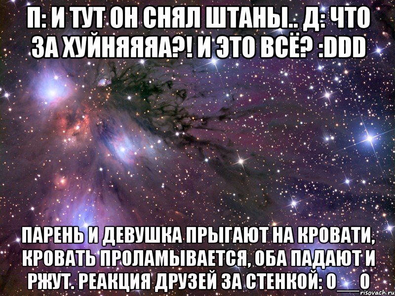 п: и тут он снял штаны.. д: что за хуйняяяа?! и это всё? :ddd парень и девушка прыгают на кровати, кровать проламывается, оба падают и ржут. реакция друзей за стенкой: о__о, Мем Космос