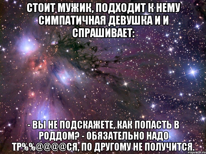 стоит мужик, подходит к нему симпатичная девушка и и спрашивает: - вы не подскажете, как попасть в роддом? - обязательно надо тр%%@@@@ся, по другому не получится., Мем Космос