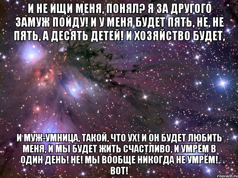 и не ищи меня, понял? я за другого замуж пойду! и у меня будет пять, не, не пять, а десять детей! и хозяйство будет, и муж-умница, такой, что ух! и он будет любить меня, и мы будет жить счастливо, и умрём в один день! не! мы вообще никогда не умрём! вот!, Мем Космос