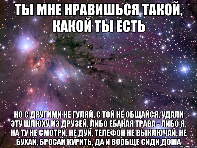 ты мне нравишься такой, какой ты есть но с другими не гуляй, с той не общайся, удали эту шлюху из друзей, либо ебаная трава - либо я, на ту не смотри, не дуй, телефон не выключай, не бухай, бросай курить, да и вообще сиди дома, Мем Космос