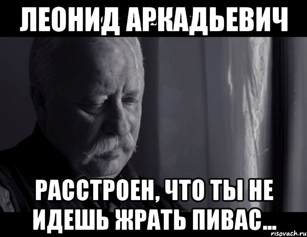 леонид аркадьевич расстроен, что ты не идешь жрать пивас..., Мем Не расстраивай Леонида Аркадьевича