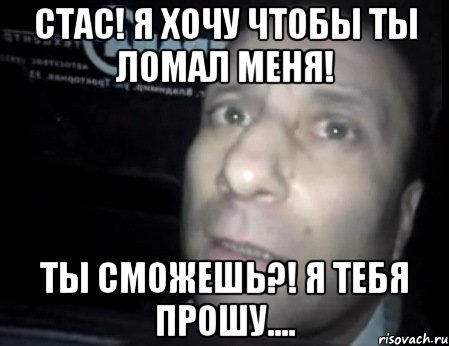 стас! я хочу чтобы ты ломал меня! ты сможешь?! я тебя прошу...., Мем Ломай меня полностью