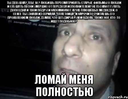 ты девушка? тебе 18 ? любишь пересматривать старые фильмы о любви и слушать песни умерших от передоза исполнителей? не пускают гулять допоздна и твои подруги напоминают кучку плюшевых медведей. о сексе ты узнала из сериала "сплетница" и нарочито считаешь его проявлением любви, думая, что штудируя рукой вдоль твоих ног кто-то ищет подобное? ломай меня полностью, Мем Ломай меня полностью