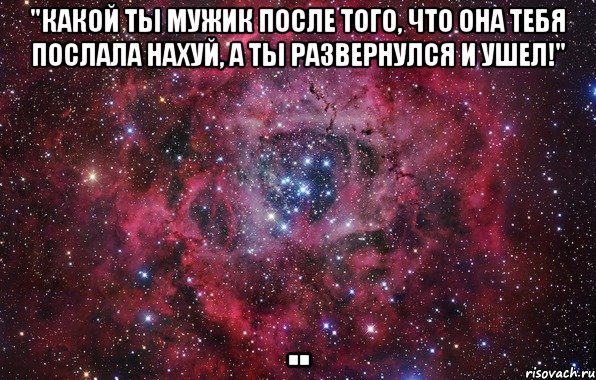 "какой ты мужик после того, что она тебя послала нахуй, а ты развернулся и ушел!" ..