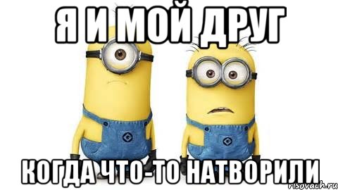 я и мой друг когда что-то натворили