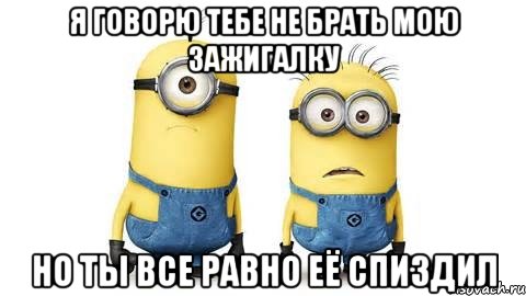 я говорю тебе не брать мою зажигалку но ты все равно её спиздил, Мем Миньоны