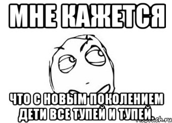 мне кажется что с новым поколением дети все тупей и тупей., Мем Мне кажется или