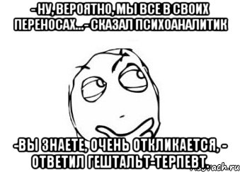 - ну, вероятно, мы все в своих переносах...- сказал психоаналитик -вы знаете, очень откликается, - ответил гештальт-терпевт., Мем Мне кажется или