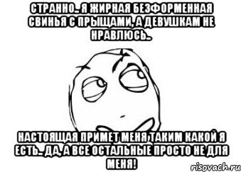 странно.. я жирная безформенная свинья с прыщами, а девушкам не нравлюсь.. настоящая примет меня таким какой я есть.. да, а все остальные просто не для меня!, Мем Мне кажется или