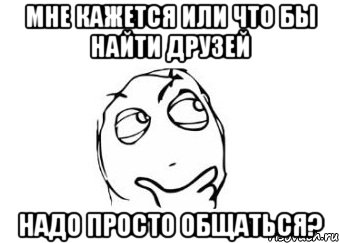 мне кажется или что бы найти друзей надо просто общаться?, Мем Мне кажется или