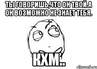 ты говоришь,что он твой.а он возможно не знает тебя. кхм.., Мем Мне кажется или