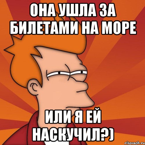 она ушла за билетами на море или я ей наскучил?), Мем Мне кажется или (Фрай Футурама)