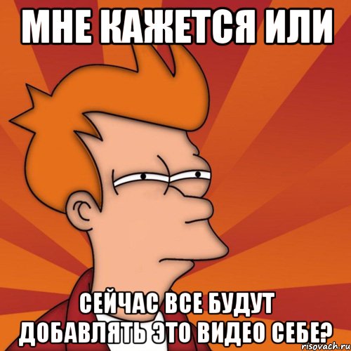 мне кажется или сейчас все будут добавлять это видео себе?, Мем Мне кажется или (Фрай Футурама)