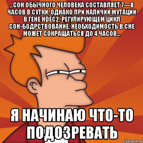 ...сон обычного человека составляет 7—8 часов в сутки, однако при наличии мутации в гене hdec2, регулирующем цикл сон-бодрствование, необходимость в сне может сокращаться до 4 часов... я начинаю что-то подозревать, Мем Мне кажется или (Фрай Футурама)