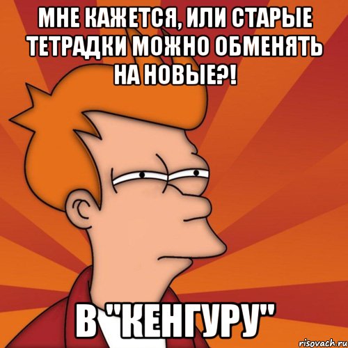 мне кажется, или старые тетрадки можно обменять на новые?! в "кенгуру", Мем Мне кажется или (Фрай Футурама)