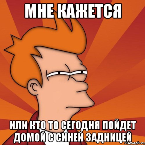 мне кажется или кто то сегодня пойдет домой с синей задницей, Мем Мне кажется или (Фрай Футурама)