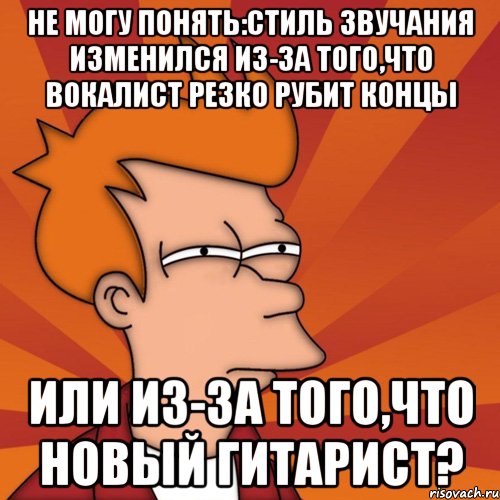 не могу понять:стиль звучания изменился из-за того,что вокалист резко рубит концы или из-за того,что новый гитарист?, Мем Мне кажется или (Фрай Футурама)