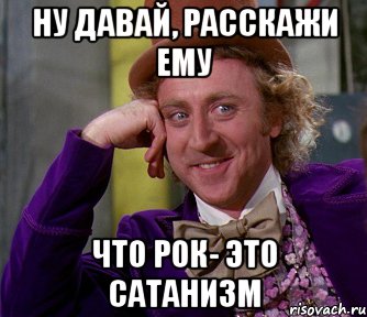 ну давай, расскажи ему что рок- это сатанизм