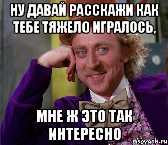 ну давай расскажи как тебе тяжело игралось, мне ж это так интересно, Мем мое лицо