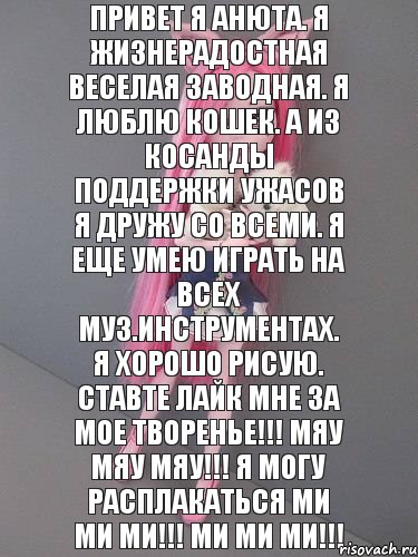 Привет я анюта. Я жизнерадостная веселая заводная. Я люблю кошек. А из косанды поддержки ужасов я дружу со всеми. Я еще умею играть на всех муз.инструментах. я хорошо рисую. Ставте лайк мне за мое творенье!!! Мяу мяу мяу!!! Я могу расплакаться ми ми ми!!! Ми ми ми!!!