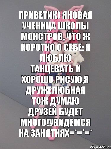 Приветик) Яновая ученица школы монстров, что ж коротко о себе: я люблю танцевать и хорошо рисую,я дружелюбная тож думаю друзей будет много!Увидемся на занятиях=*=*=*