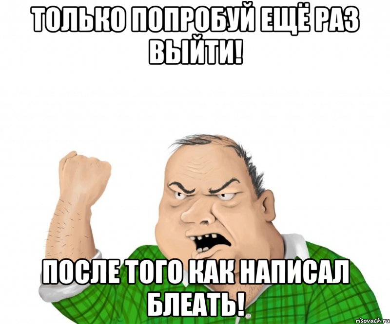 только попробуй ещё раз выйти! после того как написал блеать!, Мем мужик