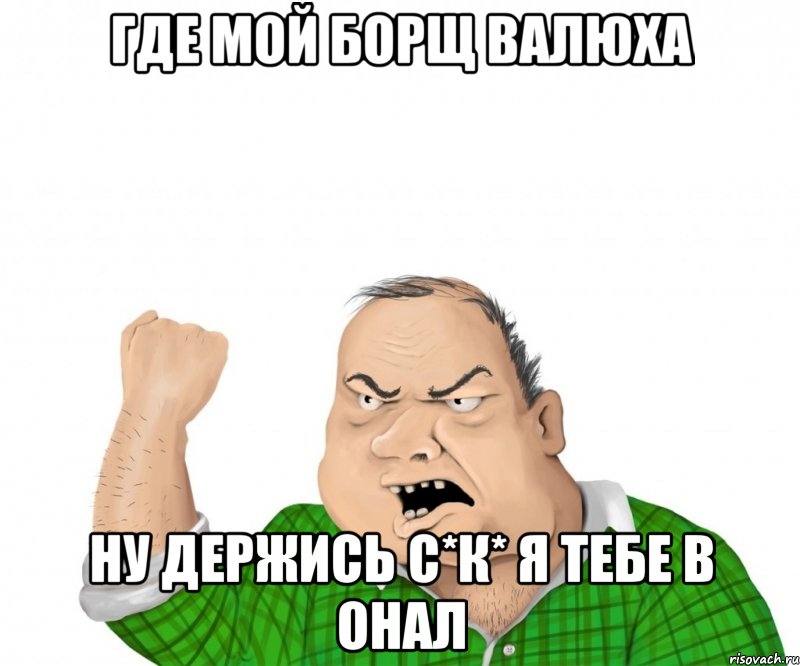 где мой борщ валюха ну держись с*к* я тебе в онал