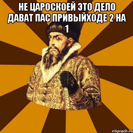 не цароскоей это дело дават пас привыйходе 2 на 1 , Мем Не царское это дело