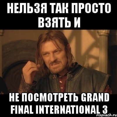 нельзя так просто взять и не посмотреть grand final international 3, Мем Нельзя просто взять