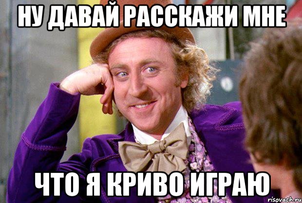 ну давай расскажи мне что я криво играю, Мем Ну давай расскажи (Вилли Вонка)