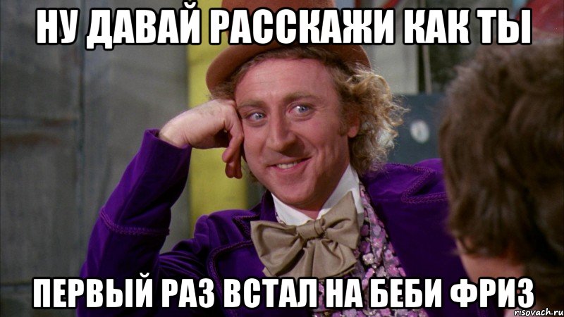 ну давай расскажи как ты первый раз встал на беби фриз, Мем Ну давай расскажи (Вилли Вонка)