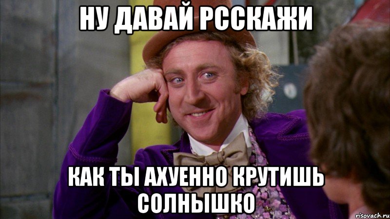 ну давай рсскажи как ты ахуенно крутишь солнышко, Мем Ну давай расскажи (Вилли Вонка)