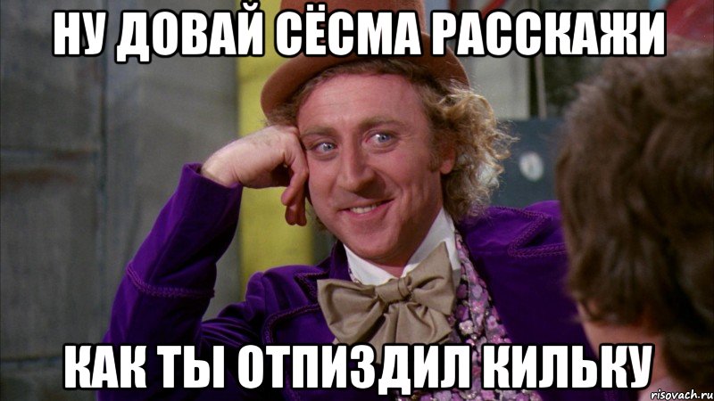 ну довай сёсма расскажи как ты отпиздил кильку, Мем Ну давай расскажи (Вилли Вонка)