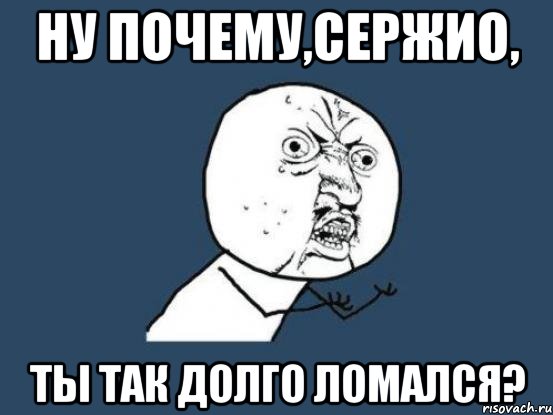 ну почему,сержио, ты так долго ломался?, Мем Ну почему