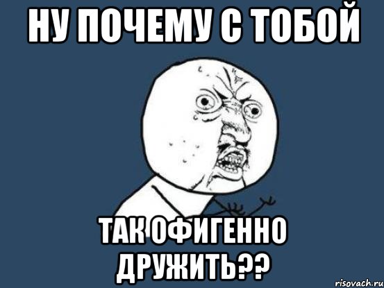 ну почему с тобой так офигенно дружить??, Мем Ну почему