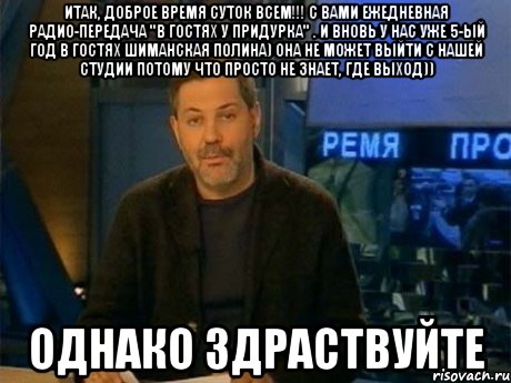 итак, доброе время суток всем!!! с вами ежедневная радио-передача "в гостях у придурка" . и вновь у нас уже 5-ый год в гостях шиманская полина) она не может выйти с нашей студии потому что просто не знает, где выход)) однако здраствуйте, Мем Однако Здравствуйте