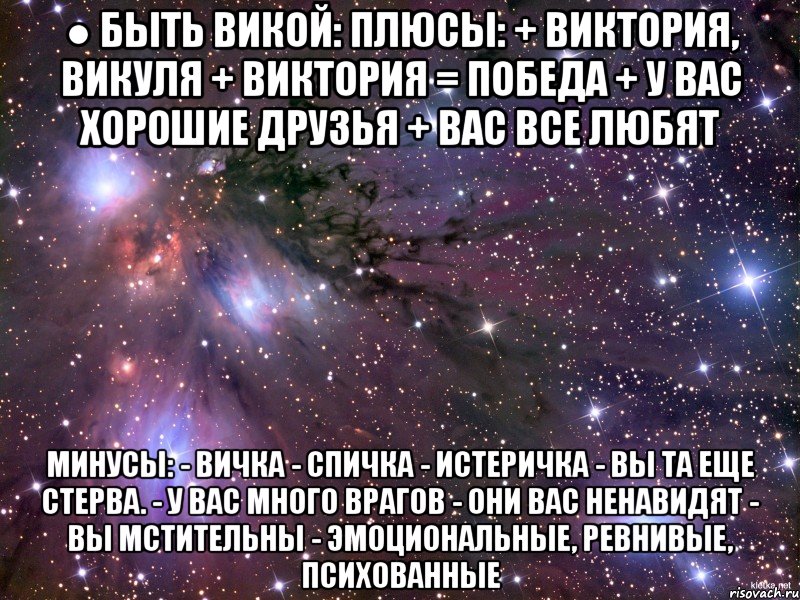 ● быть викой: плюсы: + виктория, викуля + виктория = победа + у вас хорошие друзья + вас все любят минусы: - вичка - спичка - истеричка - вы та еще стерва. - у вас много врагов - они вас ненавидят - вы мстительны - эмоциональные, ревнивые, психованные, Мем Космос